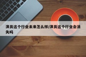 演员这个行业未来怎么样/演员这个行业会消失吗