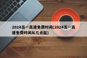 2024五一高速免费时间(2024五一高速免费时间从几点起)