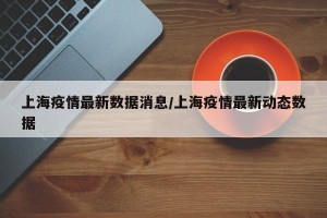 上海疫情最新数据消息/上海疫情最新动态数据