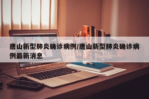 唐山新型肺炎确诊病例/唐山新型肺炎确诊病例最新消息