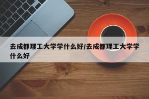 去成都理工大学学什么好/去成都理工大学学什么好