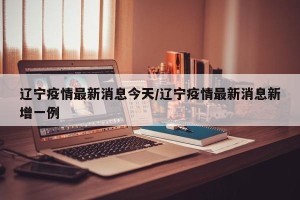 辽宁疫情最新消息今天/辽宁疫情最新消息新增一例