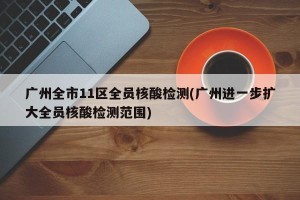 广州全市11区全员核酸检测(广州进一步扩大全员核酸检测范围)