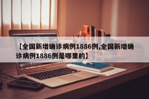 【全国新增确诊病例1886例,全国新增确诊病例1886例是哪里的】
