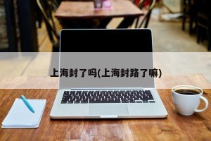 上海封了吗(上海封路了嘛)