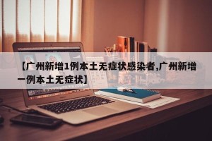 【广州新增1例本土无症状感染者,广州新增一例本土无症状】