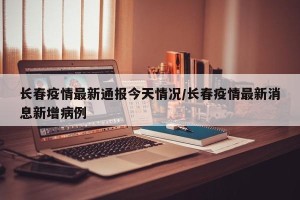 长春疫情最新通报今天情况/长春疫情最新消息新增病例