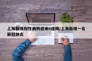 上海新增阳性病例迎来6连降/上海新增一名新冠肺炎