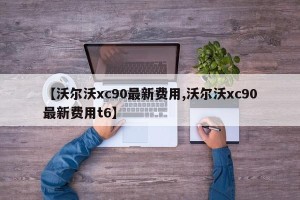 【沃尔沃xc90最新费用,沃尔沃xc90最新费用t6】