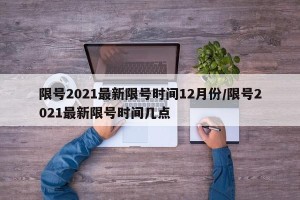 限号2021最新限号时间12月份/限号2021最新限号时间几点