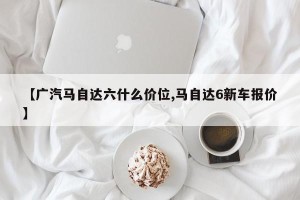 【广汽马自达六什么价位,马自达6新车报价】