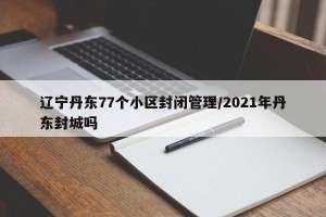 辽宁丹东77个小区封闭管理/2021年丹东封城吗