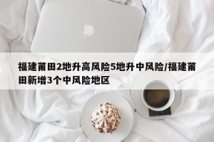 福建莆田2地升高风险5地升中风险/福建莆田新增3个中风险地区