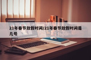 21年春节放假时间/21年春节放假时间是几号