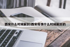 西安什么时候解封/西安疫情什么时候解封的