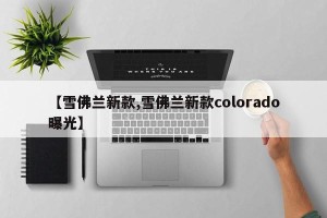 【雪佛兰新款,雪佛兰新款colorado曝光】
