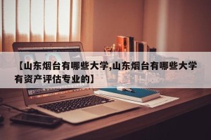 【山东烟台有哪些大学,山东烟台有哪些大学有资产评估专业的】