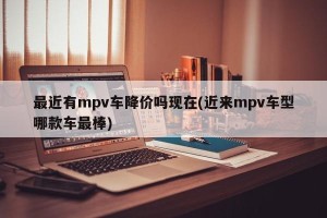 最近有mpv车降价吗现在(近来mpv车型哪款车最棒)
