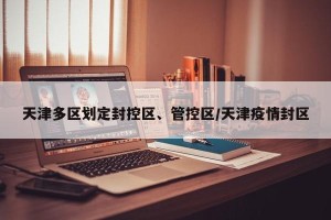天津多区划定封控区、管控区/天津疫情封区