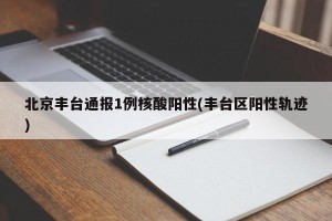 北京丰台通报1例核酸阳性(丰台区阳性轨迹)