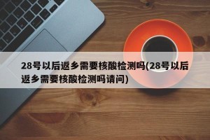 28号以后返乡需要核酸检测吗(28号以后返乡需要核酸检测吗请问)