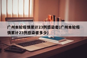 广州本轮疫情累计23例感染者(广州本轮疫情累计23例感染者多少)