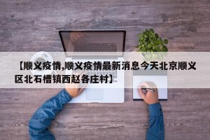 【顺义疫情,顺义疫情最新消息今天北京顺义区北石槽镇西赵各庄村】