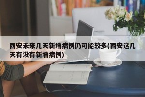 西安未来几天新增病例仍可能较多(西安这几天有没有新增病例)