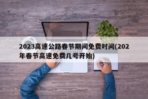 2023高速公路春节期间免费时间(202年春节高速免费几号开始)