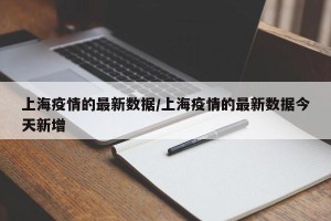 上海疫情的最新数据/上海疫情的最新数据今天新增