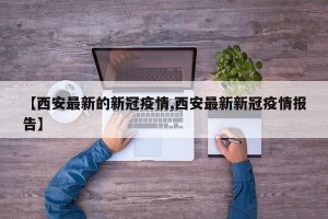 【西安最新的新冠疫情,西安最新新冠疫情报告】