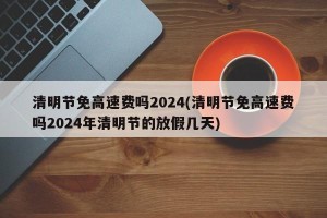 清明节免高速费吗2024(清明节免高速费吗2024年清明节的放假几天)