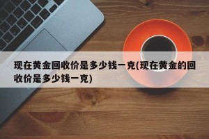现在黄金回收价是多少钱一克(现在黄金的回收价是多少钱一克)