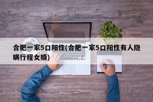 合肥一家5口阳性(合肥一家5口阳性有人隐瞒行程女婿)