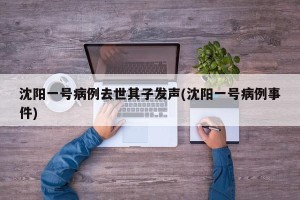 沈阳一号病例去世其子发声(沈阳一号病例事件)