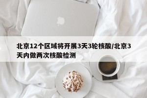 北京12个区域将开展3天3轮核酸/北京3天内做两次核酸检测