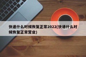快递什么时候恢复正常2022(快递什么时候恢复正常营业)