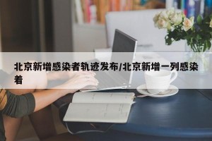 北京新增感染者轨迹发布/北京新增一列感染着