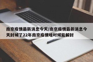 南京疫情最新消息今天/南京疫情最新消息今天封城了22年南京疫情啥时候能解封