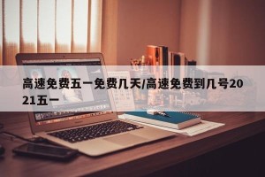 高速免费五一免费几天/高速免费到几号2021五一