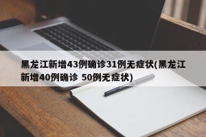 黑龙江新增43例确诊31例无症状(黑龙江新增40例确诊 50例无症状)