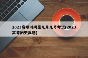 2023高考时间是几月几号考试(2023高考历史真题)