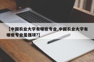 【中国农业大学有哪些专业,中国农业大学有哪些专业是强项?】