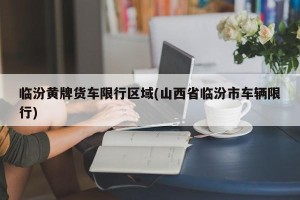 临汾黄牌货车限行区域(山西省临汾市车辆限行)