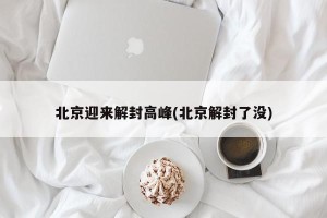 北京迎来解封高峰(北京解封了没)