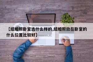 【结婚照卧室选什么样的,结婚照放在卧室的什么位置比较好】