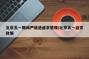 北京五一期间严格进返京管理/北京五一返京政策