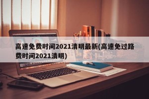 高速免费时间2021清明最新(高速免过路费时间2021清明)