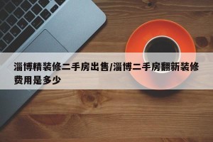 淄博精装修二手房出售/淄博二手房翻新装修费用是多少