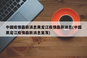 中国疫情最新消息黑龙江疫情最新消息(中国黑龙江疫情最新消息复发)